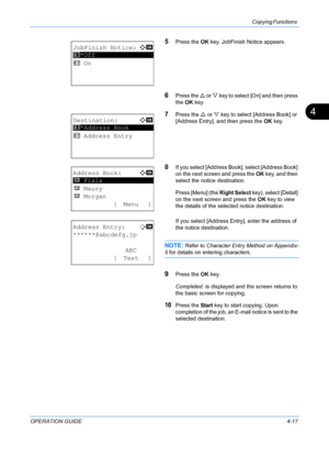 Page 133Copying Functions 
OPERATION GUIDE4-17
4
5Press the OK key. JobFinish Notice appears.
6Press the  U or V  key to select [On] and then press 
the  OK key.
7Press the  U or  V key to select [A ddress Book] or 
[Address Entry], and then press the  OK key.
8If you select [Address Book], select [Address Book] 
on the next screen and press the  OK key, and then 
select the notice destination.
Press [Menu] (the  Right Select key), select [Detail] 
on the next screen and press the  OK key to view 
the details of...