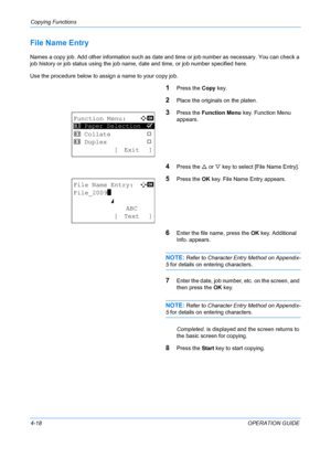Page 134Copying Functions 
4-18OPERATION GUIDE
File Name Entry
Names a copy job. Add other information such as date and time or job number as necessary. You can check a 
job history or job status using the job name, date and time, or job number specified here.
Use the procedure below to assign a name to your copy job.
1Press the  Copy key.
2Place the originals on the platen.
3Press the  Function Menu  key. Function Menu 
appears.
4Press the  U or  V key to select [File Name Entry].
5Press the  OK key. File Name...