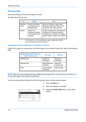 Page 140Sending Functions 
5-4OPERATION GUIDE
Sending Size
Select the sending size (the size of image to be sent).
The table below lists the sizes.
Relationship between Original Size, Sending Size, and Zoom
Original Size  (page 5-2),  Sending Size , and Zoom ( page 5-6 ) are related to each othe r. Refer to the following 
table.
NOTE: When you select Sending Size that is different from Original Size, and select the Zoom [100%], you 
can send the image as the actual size (No Zoom).
Use the procedure below to...