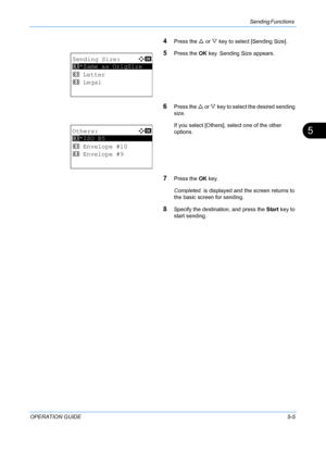 Page 141Sending Functions 
OPERATION GUIDE5-5
5
4Press the U or  V key to select [Sending Size].
5Press the  OK key. Sending Size appears.
6Press the U  or V key to select the desired sending 
size.
If you select [Others], se lect one of the other 
options.
7Press the  OK key.
Completed.  is displayed and the screen returns to 
the basic screen for sending.
8Specify the destination, and press the  Start key to 
start sending.
Sending Size:a  b 
*********************
2  Letter
3  Legal
1 *Same as OrigSize...