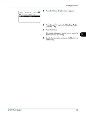 Page 145Sending Functions 
OPERATION GUIDE5-9
5
5Press the OK key. Orig.Orientation appears.
6Press the  U or  V key to select [Top Edge Top] or 
[Top Edge Left].
7Press the  OK key.
Completed.  is displayed and the screen returns to 
the basic screen for sending.
8Specify the destination, and press the  Start key to 
start sending.
Orig.Orientation:a  b 
1  c Top Edge Top
*********************2 *d Top Edge Left
Downloaded From ManualsPrinter.com Manuals 