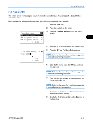 Page 153Sending Functions 
OPERATION GUIDE5-17
5
File Name Entry
This setting allows you to assign a document name to scanned images. You can specify a default for the 
document name. 
Use the procedure below to assign names to  scanned documents that you are sending.
1Press the Send key.
2Place the originals on the platen.
3Press the Function Menu  key. Function Menu 
appears.
4Press the  U or  V key to select [File Name Entry].
5Press the  OK key. File Name Entry appears.
NOTE: Refer to  Character Entry Method...