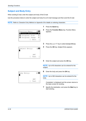 Page 154Sending Functions 
5-18OPERATION GUIDE
Subject and Body Entry
When sending E-mail, enter the subject and body of the E-mail.
Use the procedure below to enter the subject and bo dy for an E-mail message and then send the E-mail.
NOTE: Refer to Character Entry Method on Appendix-5 for details on entering characters.
1Press the Send key.
2Press the Function Menu  key. Function Menu 
appears.
3Press the  U or  V key to select  [Subject/Body].
4Press the OK key. Subject Entry appears.
5Enter the subject and...