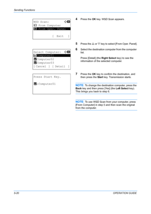Page 156Sending Functions 
5-20OPERATION GUIDE
4Press the OK key. WSD Scan appears.
5Press the  U or  V key to select [From Oper. Panel].
6Select the destination computer from the computer 
list.
Press [Detail] (the  Right Select key) to see the 
information of the selected computer.
7Press the  OK key to confirm the destination, and 
then press the  Start key. Transmission starts.
NOTE: To change the destination computer, press the 
Back  key and then press [Yes] (the  Left Select key). 
This brings you back to...