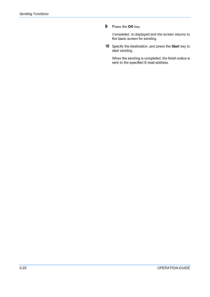 Page 158Sending Functions 
5-22OPERATION GUIDE
9Press the OK key.
Completed.  is displayed and the screen returns to 
the basic screen for sending.
10Specify the destination, and press the  Start key to 
start sending.
When the sending is completed, the finish notice is 
sent to the specified E-mail address.
Downloaded From ManualsPrinter.com Manuals 