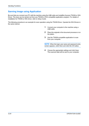 Page 160Sending Functions 
5-24OPERATION GUIDE
Sanning Image using Application
Be sure that you connect your PC with the machine using the USB cable and installthe Kyocera TWAIN or WIA 
Driver. The scan can be carried out from any TWAIN or  WIA compatible application program. For details of 
installation for TWAIN or WIA driver, refer to  Setup Guide.
The following procedure is an example for scan operatio n using the TWAIN Driver. Operate the WIA Drivers in 
the same manner.
1Connect your computer to the...