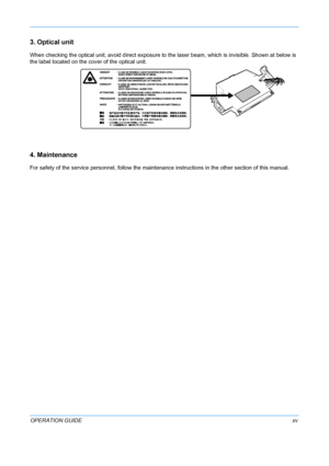 Page 17 
OPERATION GUIDExv
3. Optical unit
When checking the optical unit, avoid direct exposure to the laser beam, which is invisible. Shown at below is 
the label located on the cover of the optical unit.
4. Maintenance
For safety of the service personnel, follow the maintenance in structions in the other section of this manual.
Downloaded From ManualsPrinter.com Manuals 