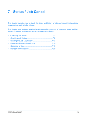 Page 167OPERATION GUIDE7-1
7 Status / Job Cancel
This chapter explains how to check the status and history of jobs and cancel the jobs being 
processed or wait ing to be printed.
This chapter also explains  how to check the remaining am ount of toner and paper and the 
status of devices, and how to  cancel the fax communication.
• Checking Job Status ....... ..............................................7-2
• Checking Job History ...... .............................................. 7-8
• Sending the Job Log...