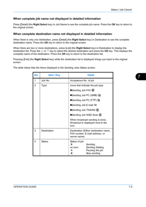 Page 171Status / Job Cancel 
OPERATION GUIDE7-5
7
When complete job name not displayed in detailed information
Press [Detail] (the Right Select key) in Job Name to see the complete job name. Press the  OK key to return to 
the original screen.
When complete destination name not  displayed in detailed information
When there is only one destination, press [Detail] (the  Right Select key) in Destination to see the complete 
destination name. Press the OK  key to return to the original screen.
When there are two or...