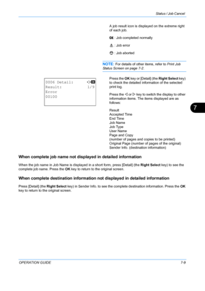 Page 175Status / Job Cancel 
OPERATION GUIDE7-9
7
A job result icon is displayed on the extreme right 
of each job.
u   : Job completed normally
v    : Job error
t    : Job aborted
NOTE: For details of other items, refer to  Print Job 
Status Screen on page 7-2.
Press the  OK key or [Detail] (the  Right Select key) 
to check the detailed information of the selected 
print log.
Press the  Y or Z key to switch the display to other 
information items. The  items displayed are as 
follows:
Result
Accepted Time
End...