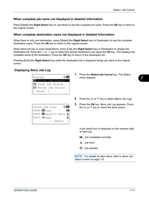 Page 177Status / Job Cancel 
OPERATION GUIDE7-11
7
When complete job name not displayed in detailed information
Press [Detail] (the Right Select key) in Job Name to see the complete job name. Press the  OK key to return to 
the original screen.
When complete destination name not  displayed in detailed information
When there is only one destination, press [Detail] (the  Right Select key) in Destination to see the complete 
destination name. Press the OK  key to return to the original screen.
When there are two or...