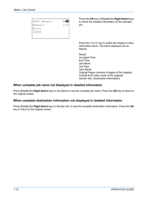 Page 178Status / Job Cancel 
7-12OPERATION GUIDE
Press the 
OK key or [Detail] (the  Right Select key) 
to check the detailed information of the selected 
job.
Press the  Y or Z key to switch the display to other 
information items. The  items displayed are as 
follows:
Result
Accepted Time
End Time
Job Name
Job Type
User Name
Original Pages (number of pages of the original)
Color/B & W (color mode of the original)
Sender Info. (destination information)
When complete job name not disp layed in detailed...