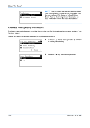 Page 182Status / Job Cancel 
7-16OPERATION GUIDE
NOTE: If the address of the selected destination has 
been changed after you selected the destination from 
the address book, [*] is displayed before [Address 
Entry]. Refer to  Confirming Current Destination on 
page 7-14  and reconfirm the destination address.
Automatic Job Log History Transmission
This function automatically sends the job log history to t he specified destinations whenever a set number of jobs 
has been logged. 
Use the procedure below to set...