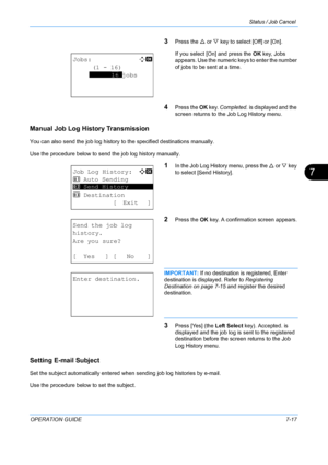 Page 183Status / Job Cancel 
OPERATION GUIDE7-17
7
3Press the U or  V key to select [Off] or [On].
If you select [On] and press the  OK key, Jobs 
appears. Use the numeric keys to enter the number 
of jobs to be sent at a time.
4Press the  OK key.  Completed.  is displayed and the 
screen returns to the Job Log History menu.
Manual Job Log History Transmission
You can also send the job log history to  the specified destinations manually. 
Use the procedure below to send the job log history manually.
1In the Job...