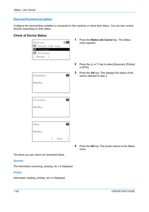 Page 186Status / Job Cancel 
7-20OPERATION GUIDE
Device/Communication
Configure the devices/lines installed or connected to this machine or check their status. You can also control 
devices depending on their status.
Check of Device Status
1
Press the Status/Job Cancel key. The Status 
menu appears.
2Press the  U or  V key to select [Scanner], [Printer] 
or [FAX].
3Press the  OK key. This displays the status of the 
device selected in step 2.
4Press the  OK key. The screen returns to the Status 
menu.
The items...