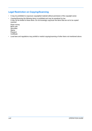 Page 20 
xviiiOPERATION GUIDE
Legal Restriction on Copying/Scanning
• It may be prohibited to copy/scan copyrighted material without permission of the copyright owner.
• Copying/Scanning the following items is prohibited and may be penalized by low. It may not be limited to th ese items. Do not knowingly copy/scan the items that are not to be copied/
scanned.
Paper money
Bank note
Securities
Stamp
Passport
Certificate
• Local laws and regulations may prohibit or restrict copying/scanning of other items not...