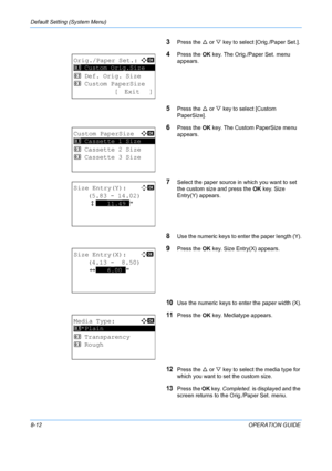 Page 200Default Setting (System Menu) 
8-12OPERATION GUIDE
3Press the U or  V key to select [Orig./Paper Set.].
4Press the  OK key. The Orig./Paper Set. menu 
appears.
5Press the  U or  V key to select [Custom 
PaperSize].
6Press the  OK key. The Custom PaperSize menu 
appears. 
7Select the paper source in  which you want to set 
the custom size and press the  OK key. Size 
Entry(Y) appears.
8Use the numeric keys to enter the paper length (Y).
9Press the  OK key. Size En try(X) appears.
10Use the numeric keys to...