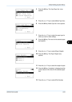 Page 207Default Setting (System Menu) 
OPERATION GUIDE8-19
8
4Press the OK key. The Orig./Paper Set. menu 
appears.
5Press the  U or  V key to select [Media Type Set.].
6Press the  OK key. Media Type Set. menu appears. 
7Press the  U or  V key to select the paper type for 
which you want to make settings.
8Press the  OK key. The menu for the selected paper 
type appears.
9Press the  U or  V key to select [Paper Weight].
10Press the  OK key. The Paper Weight menu 
appears. 
11Press the  U or  V key to select the...