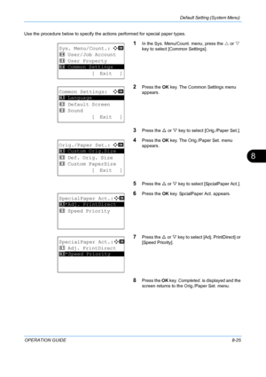 Page 213Default Setting (System Menu) 
OPERATION GUIDE8-25
8
Use the procedure below to specify the actions performed for special paper types.
1In the Sys. Menu/Count. menu, press the U or  V 
key to select [Common Settings].
2Press the  OK key. The Common Settings menu 
appears. 
3Press the  U or  V key to select [Orig./Paper Set.]. 
4Press the  OK key. The Orig./Paper Set. menu 
appears. 
5Press the U  or V key to select [SpcialPaper Act.]. 
6Press the  OK key. SpcialPaper Act. appears. 
7Press the U  or V key...