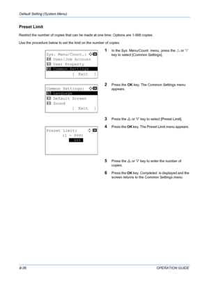 Page 214Default Setting (System Menu) 
8-26OPERATION GUIDE
Preset Limit
Restrict the number of copies that can be made at one time. Options are 1-999 copies.
Use the procedure below to set the limit on the number of copies.
1In the Sys. Menu/Count. menu, press the  U or  V 
key to select [Common Settings].
2Press the  OK key. The Common Settings menu 
appears. 
3Press the  U or  V key to select [Preset Limit]. 
4Press the  OK key. The Preset Limit menu appears. 
5Press the  U or  V key to enter the number of...