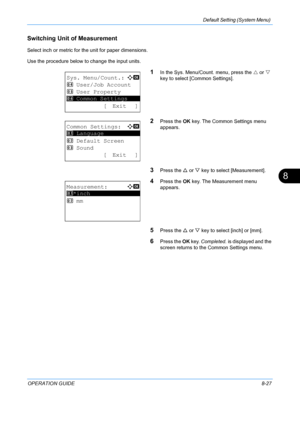 Page 215Default Setting (System Menu) 
OPERATION GUIDE8-27
8
Switching Unit of Measurement 
Select inch or metric for the unit for paper dimensions.
Use the procedure below to change the input units.
1In the Sys. Menu/Count. menu, press the  U or  V 
key to select [Common Settings].
2Press the  OK key. The Common Settings menu 
appears. 
3Press the  U or  V key to select [Measurement]. 
4Press the  OK key. The Measurement menu 
appears. 
5Press the  U or  V key to select [inch] or [mm]. 
6Press the  OK key....