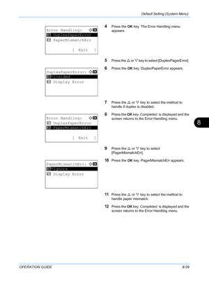 Page 217Default Setting (System Menu) 
OPERATION GUIDE8-29
8
4Press the OK key. The Error Handling menu 
appears.
5Press the  U or  V key to select [DuplexPagerError]. 
6Press the  OK key. DuplexPaperError appears. 
7Press the  U or  V key to select the method to 
handle if duplex is disabled. 
8Press the  OK key.  Completed.  is displayed and the 
screen returns to the Error Handling menu. 
9Press the  U or  V key to select 
[PagerMismatchErr]. 
10Press the  OK key. PagerMismatchErr appears. 
11Press the  U or...