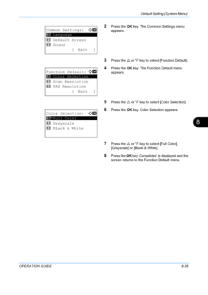 Page 223Default Setting (System Menu) 
OPERATION GUIDE8-35
8
2Press the OK key. The Common Settings menu 
appears. 
3Press the  U or  V key to select [Function Default]. 
4Press the  OK key. The Function Default menu 
appears. 
5Press the  U or  V key to select [Color Selection]. 
6Press the  OK key. Color Selection appears. 
7Press the  U or  V key to select [Full Color], 
[Grayscale] or [Black & White]. 
8Press the  OK key.  Completed.  is displayed and the 
screen returns to the Function Default menu. 
Common...