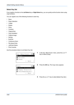 Page 248Default Setting (System Menu) 
8-60OPERATION GUIDE
Select Key Set
If you register a function to the Left Select key or Right Select  key, you can quickly set the function when using 
copy functions. 
You can register one of the following functions to each key. 
•None
• Paper Selection
• Collate
•Duplex
•Zoom
• Combine
• Original Size
• Orig.Orientation
• Original Image
•Density
• EcoPrint
• Continuous Scan
• File Name Entry
• JobFinish Notice
• Print Override
Use the procedure below to set Select Key...