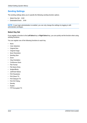 Page 250Default Setting (System Menu) 
8-62OPERATION GUIDE
Sending Settings
The sending settings allow you to specify the following sending function options.
• Select Key Set …8-62
• DestinationCheck …8-64
NOTE: If user login administration is enabled, you  can only change the settings by logging in with 
administrator privileges.
Select Key Set
If you register a function to the Left Select key or Right Select  key, you can quickly set the function when using 
sending functions. 
You can register one of the...