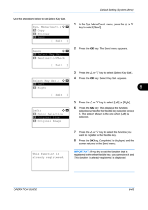 Page 251Default Setting (System Menu) 
OPERATION GUIDE8-63
8
Use the procedure below to set Select Key Set.
1In the Sys. Menu/Count. menu, press the U or  V 
key to select [Send].
2Press the  OK key. The Send menu appears.
3Press the  U or  V key to select [Select Key Set.].
4Press the  OK key. Select Key Set. appears.
5Press the  U or  V key to select [Left] or [Right].
6Press the  OK key. This displays the function 
selection screen for the flex ible key selected in step 
5. The screen shown is the one when...