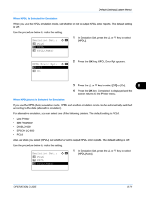 Page 259Default Setting (System Menu) 
OPERATION GUIDE8-71
8
When KPDL Is Selected for Emulation
When you use the KPDL emulation mode, set whether or not to output KPDL error reports. The default setting 
is Off . 
Use the procedure below to make the setting.
1In Emulation Set, press the U  or V key to select 
[KPDL].
2Press the  OK key. KPDL Error Rpt appears.
3Press the  U or  V key to select [Off] or [On].
4Press the  OK key.  Completed.  is displayed and the 
screen returns to  the Printer menu.
When...