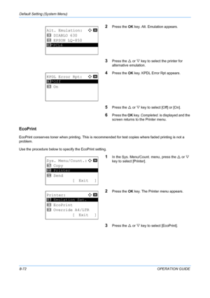 Page 260Default Setting (System Menu) 
8-72OPERATION GUIDE
2Press the OK key. Alt. Emulation appears.
3Press the  U or  V key to select the printer for 
alternative emulation.
4Press the  OK key. KPDL Error Rpt appears.
5Press the  U or  V key to select [Off] or [On].
6Press the  OK key.  Completed.  is displayed and the 
screen returns to  the Printer menu. 
EcoPrint
EcoPrint conserves toner when printing. This is recomm ended for test copies where faded printing is not a 
problem.
Use the procedure below to...