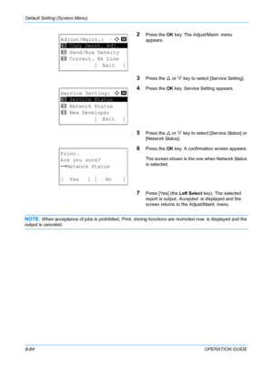 Page 272Default Setting (System Menu) 
8-84OPERATION GUIDE
2Press the OK key. The Adjust/Maint. menu 
appears.
3Press the  U or  V key to select [Service Setting].
4Press the  OK key. Service Setting appears.
5Press the  U or V  key to select [Service Status] or 
[Network Status].
6Press the  OK key. A confirmation screen appears.
The screen shown is the one when Network Status 
is selected.
7Press [Yes] (the  Left Select key). The selected 
report is output.  Accepted. is displayed and the 
screen returns to...