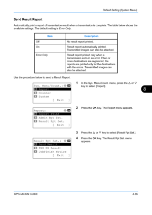 Page 273Default Setting (System Menu) 
OPERATION GUIDE8-85
8
Send Result Report
Automatically print a report of transmission result when a transmission is complete. The table below shows the 
available settings. The default setting is  Error Only.
Use the procedure below to send a Result Report.
1In the Sys. Menu/Count. menu, press the  U or  V 
key to select [Report].
2Press the  OK key. The Report menu appears.
3Press the  U or  V key to select [Result Rpt Set.].
4Press the  OK key. The Result Rpt Set. menu...