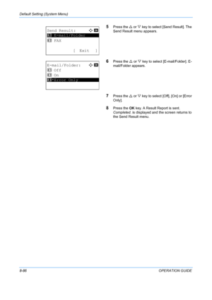 Page 274Default Setting (System Menu) 
8-86OPERATION GUIDE
5Press the U or  V key to select [Send Result]. The 
Send Result menu appears.
6Press the  U or  V key to select [E -mail/Folder]. E-
mail/Folder appears.
7Press the  U or V  key to select [Off], [On] or [Error 
Only].
8Press the  OK key. A Result Report is sent. 
Completed.  is displayed and the screen returns to 
the Send Result menu.
Send Result:a  b 
*********************
2  FAX
[ Exit ]
1  E-mail/Folder
E-mail/Folder:
a  b 
1  Off
2  On...