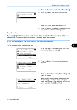 Page 295Default Setting (System Menu) 
OPERATION GUIDE8-107
8
5Press the U or  V key to select [Auto Panel Reset].
6Press the  OK key. Auto Panel Reset appears.
7Press the  U or  V key to select [Off] or [On].
8Press the  OK key.  Completed.  is displayed and the 
screen returns to the  Timer Settings menu.
Panel Reset Timer
If you select [On] for  Auto Panel Reset, set the amount of time to wait before  Auto Panel Reset. Options are 
between 5 and 495 seconds (every five seconds). The default setting is 90...