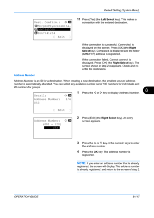 Page 305Default Setting (System Menu) 
OPERATION GUIDE8-117
8
11Press [Yes] (the Left Select key). This makes a 
connection with the entered destination.
If the connection is successful,  Connected. is 
displayed on the screen. Press [OK] (the  Right 
Select key).  Completed. is displayed and the folder 
(SMB/FTP) address is registered.
If the connection failed,  Cannot connect. is 
displayed. Press [OK] (the  Right Select key). The 
screen shown in step 2 reappears. Check and re-
enter the destination.
Address...