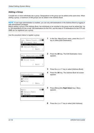 Page 306Default Setting (System Menu) 
8-118OPERATION GUIDE
Adding a Group
Compile two or more individuals into a group. Designations in the group can be added at the same time. When 
adding a group, a maximum of 500 groups can be added in the Address Book.
NOTE: If user login administration is enabled, you can only edit destinations in the Address Book by logging in 
with administrator privileges.
Before adding a group in the Address Book, the individual s to be included in the group must be added first. Up 
to...