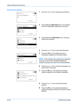 Page 308Default Setting (System Menu) 
8-120OPERATION GUIDE
Entering Group Member
1Press the 
Y or  Z key to display Group Member.
2Press [Edit] (the  Right Select key). This displays 
the list of destinations  registered to the group.
3Press [Menu] (the Right Select key). The group 
editing menu appears.
4Press the  U or  V key to select [Add Member].
5Press the  OK key. This displays the list of 
destinations registered in the Address Book.
NOTE: If 100 members have already been registered 
in the group, the...