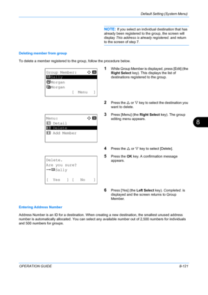 Page 309Default Setting (System Menu) 
OPERATION GUIDE8-121
8
NOTE: If you select an individual destination that has 
already been registered to  the group, the screen will 
display  This address is already registered.  and return 
to the screen of step 7.
Deleting member from group
To delete a member registered to the group, follow the procedure below.
1While Group Member is displayed, press [Edit] (the 
Right Select  key). This displays the list of 
destinations registered to the group.
2Press the U  or V key...