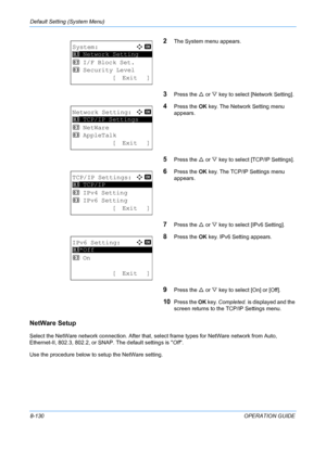 Page 318Default Setting (System Menu) 
8-130OPERATION GUIDE
2The System menu appears.
3Press the U or  V key to select [Network Setting].
4Press the  OK key. The Network Setting menu 
appears.
5Press the  U or  V key to select [TCP/IP Settings].
6Press the  OK key. The TCP/IP Settings menu 
appears.
7Press the  U or  V key to select [IPv6 Setting].
8Press the  OK key. IPv6 Setting appears. 
9Press the  U or  V key to select [On] or [Off]. 
10Press the  OK key.  Completed.  is displayed and the 
screen returns to...