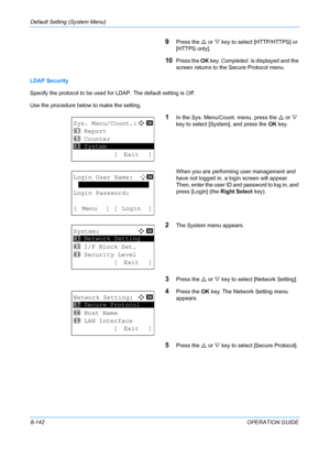 Page 330Default Setting (System Menu) 
8-142OPERATION GUIDE
9Press the U or  V key to select [HTTP/HTTPS] or 
[HTTPS only].
10Press the  OK key.  Completed.  is displayed and the 
screen returns to the Secure Protocol menu.
LDAP Security
Specify the protocol to be used  for LDAP. The default setting is  Off.
Use the procedure below to make the setting. 
1In the Sys. Menu/Count. menu, press the  U or  V 
key to select [System], and press the  OK key.
When you are performing user management and 
have not logged...