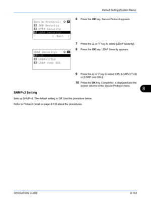 Page 331Default Setting (System Menu) 
OPERATION GUIDE8-143
8
6Press the OK key. Secure Protocol appears.
7Press the  U or  V key to select [LDAP Security].
8Press the  OK key. LDAP Security appears.
9Press the  U or V  key to select [Off], [LDAPv3/TLS] 
or [LDAP over SSL].
10Press the  OK key.  Completed.  is displayed and the 
screen returns to the Secure Protocol menu.
SNMPv3 Setting
Sets up SNMPv3. The default setting is Off . Use the procedure below.
Refer to  Protocol Detail on page 8-135  about the...