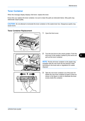 Page 345Maintenance 
OPERATION GUIDE9-5
9
Toner Container 
When the message display displays Add toner, replace the toner.
Every time you replace the toner container, be sure to  clean the parts as instructed below. Dirty parts may 
deteriorate output quality.
CAUTION: Do not attempt to incine rate the toner container or the wast e toner box. Dangerous sparks may 
cause burns.
Toner Container Replacement
1
Open the front cover.
2Turn the lock lever to the unlock position. Push the 
lock lever to the position...