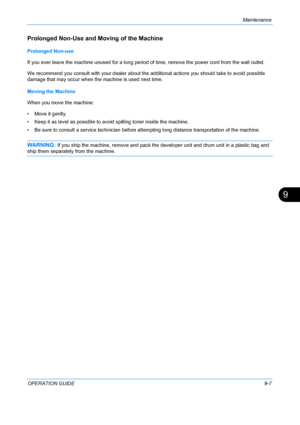 Page 347Maintenance 
OPERATION GUIDE9-7
9
Prolonged Non-Use and Moving of the Machine
Prolonged Non-use
If you ever leave the machine unused for a long period of time, remove the power cord from the wall outlet.
We recommend you consult with your dealer about the additional actions you should take to avoid possible 
damage that may occur when the machine is used next time.
Moving the Machine
When you move the machine:
• Move it gently.
• Keep it as level as possible to avoid spilling toner inside the machine.
•...