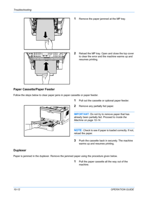 Page 360Troubleshooting 
10-12OPERATION GUIDE
1Remove the paper jammed at the MP tray.
2Reload the MP tray. Open and close the top cover 
to clear the error and the machine warms up and 
resumes printing.
Paper Cassette/Paper Feeder
Follow the steps below to clear paper jams in paper cassette or paper feeder.
1Pull out the cassette or optional paper feeder.
2Remove any part ially fed paper.
IMPORTANT: Do not try to remove paper that has 
already been partially fed. Proceed to  Inside the 
Machine on page 10-14....