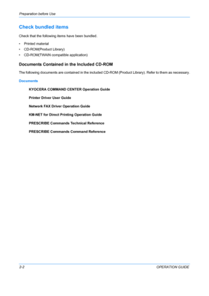 Page 38Preparation before Use 
2-2OPERATION GUIDE
Check bundled items
Check that the following items have been bundled.
•    Printed material 
• CD-RO
 M(Product Library)
• CD-ROM(TWAIN compat ible application)
Documents Contained in the Included CD-ROM
The following documents are contained in the included CD -ROM (Product Library). Refer to them as necessary.
Documents KYOCERA COMMAND CENTER Operation Guide
Printer Driver User Guide
Network FAX Driver Operation Guide
KM-NET for Direct Prin ting Operation...