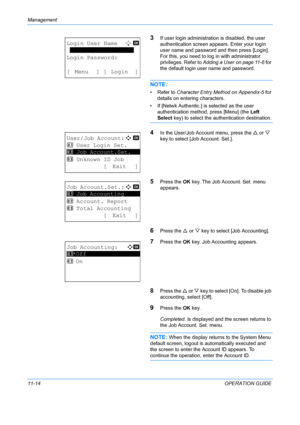 Page 380Management 
11-14OPERATION GUIDE
3If user login administration is disabled, the user 
authentication screen appears. Enter your login 
user name and password and then press [Login]. 
For this, you need to log in with administrator 
privileges. Refer to  Adding a User on page 11-6  for 
the default login user name and password.
NOTE: 
• Refer to Character Entry Method on Appendix-5  for 
details on entering characters.
• If [Netwk Authentic.] is  selected as the user 
authentication method, press [Menu]...