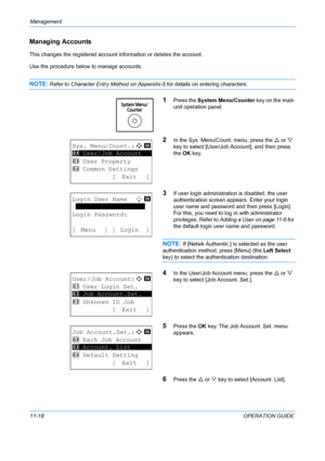 Page 384Management 
11-18OPERATION GUIDE
Managing Accounts
This changes the registered account information or deletes the account.
Use the procedure below to manage accounts.
NOTE: Refer to Character Entry Method on Appendix-5 for details on entering characters.
1Press the System Menu/Counter  key on the main 
unit operation panel.
2In the Sys. Menu/Count. menu, press the  U or  V 
key to select [User/Job Account], and then press 
the  OK key.
3If user login administration is disabled, the user 
authentication...