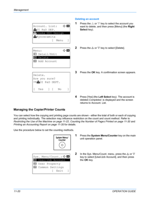 Page 386Management 
11-20OPERATION GUIDE
Deleting an account
1Press the 
U or  V key to select the account you 
want to delete, and th en press [Menu] (the Right 
Select key).
2Press the  U or  V key to select [Delete].
3Press the  OK key. A confirmation screen appears.
4Press [Yes] (the  Left Select key). The account is 
deleted. Completed.  is displayed and the screen 
returns to Account. List.
Managing the Copier/Printer Counts
You can select how the copying and printing page counts ar e shown - either the...